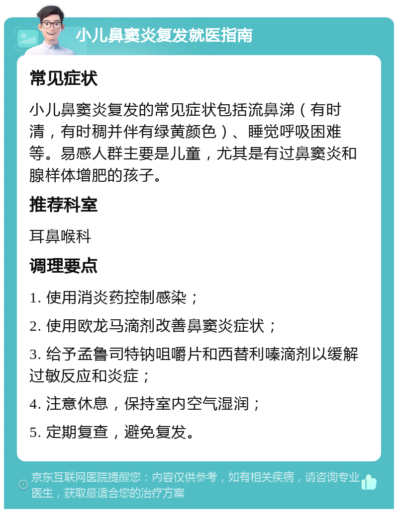 小儿鼻窦炎复发就医指南 常见症状 小儿鼻窦炎复发的常见症状包括流鼻涕（有时清，有时稠并伴有绿黄颜色）、睡觉呼吸困难等。易感人群主要是儿童，尤其是有过鼻窦炎和腺样体增肥的孩子。 推荐科室 耳鼻喉科 调理要点 1. 使用消炎药控制感染； 2. 使用欧龙马滴剂改善鼻窦炎症状； 3. 给予孟鲁司特钠咀嚼片和西替利嗪滴剂以缓解过敏反应和炎症； 4. 注意休息，保持室内空气湿润； 5. 定期复查，避免复发。