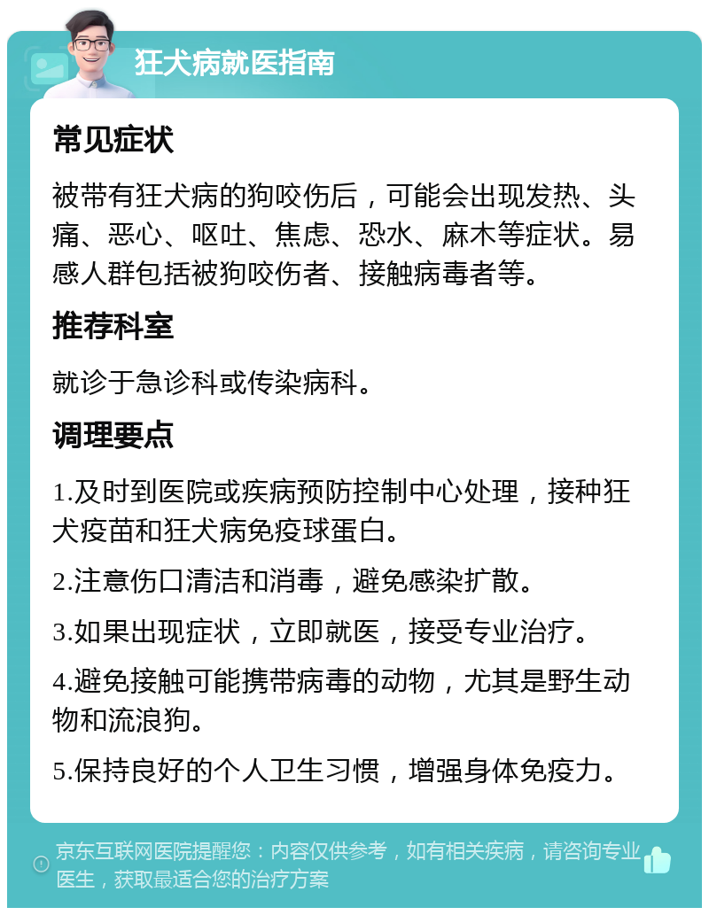 狂犬病就医指南 常见症状 被带有狂犬病的狗咬伤后，可能会出现发热、头痛、恶心、呕吐、焦虑、恐水、麻木等症状。易感人群包括被狗咬伤者、接触病毒者等。 推荐科室 就诊于急诊科或传染病科。 调理要点 1.及时到医院或疾病预防控制中心处理，接种狂犬疫苗和狂犬病免疫球蛋白。 2.注意伤口清洁和消毒，避免感染扩散。 3.如果出现症状，立即就医，接受专业治疗。 4.避免接触可能携带病毒的动物，尤其是野生动物和流浪狗。 5.保持良好的个人卫生习惯，增强身体免疫力。