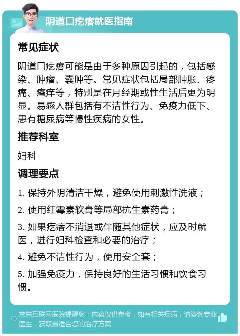 阴道口疙瘩就医指南 常见症状 阴道口疙瘩可能是由于多种原因引起的，包括感染、肿瘤、囊肿等。常见症状包括局部肿胀、疼痛、瘙痒等，特别是在月经期或性生活后更为明显。易感人群包括有不洁性行为、免疫力低下、患有糖尿病等慢性疾病的女性。 推荐科室 妇科 调理要点 1. 保持外阴清洁干燥，避免使用刺激性洗液； 2. 使用红霉素软膏等局部抗生素药膏； 3. 如果疙瘩不消退或伴随其他症状，应及时就医，进行妇科检查和必要的治疗； 4. 避免不洁性行为，使用安全套； 5. 加强免疫力，保持良好的生活习惯和饮食习惯。