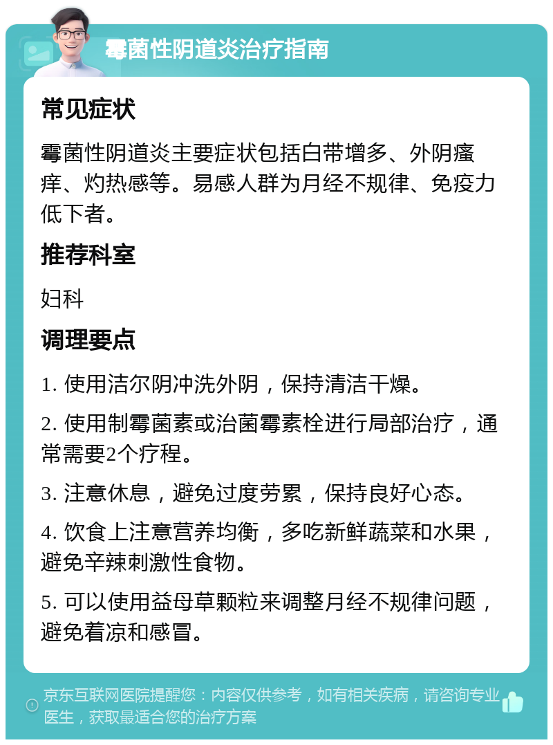 霉菌性阴道炎治疗指南 常见症状 霉菌性阴道炎主要症状包括白带增多、外阴瘙痒、灼热感等。易感人群为月经不规律、免疫力低下者。 推荐科室 妇科 调理要点 1. 使用洁尔阴冲洗外阴，保持清洁干燥。 2. 使用制霉菌素或治菌霉素栓进行局部治疗，通常需要2个疗程。 3. 注意休息，避免过度劳累，保持良好心态。 4. 饮食上注意营养均衡，多吃新鲜蔬菜和水果，避免辛辣刺激性食物。 5. 可以使用益母草颗粒来调整月经不规律问题，避免着凉和感冒。