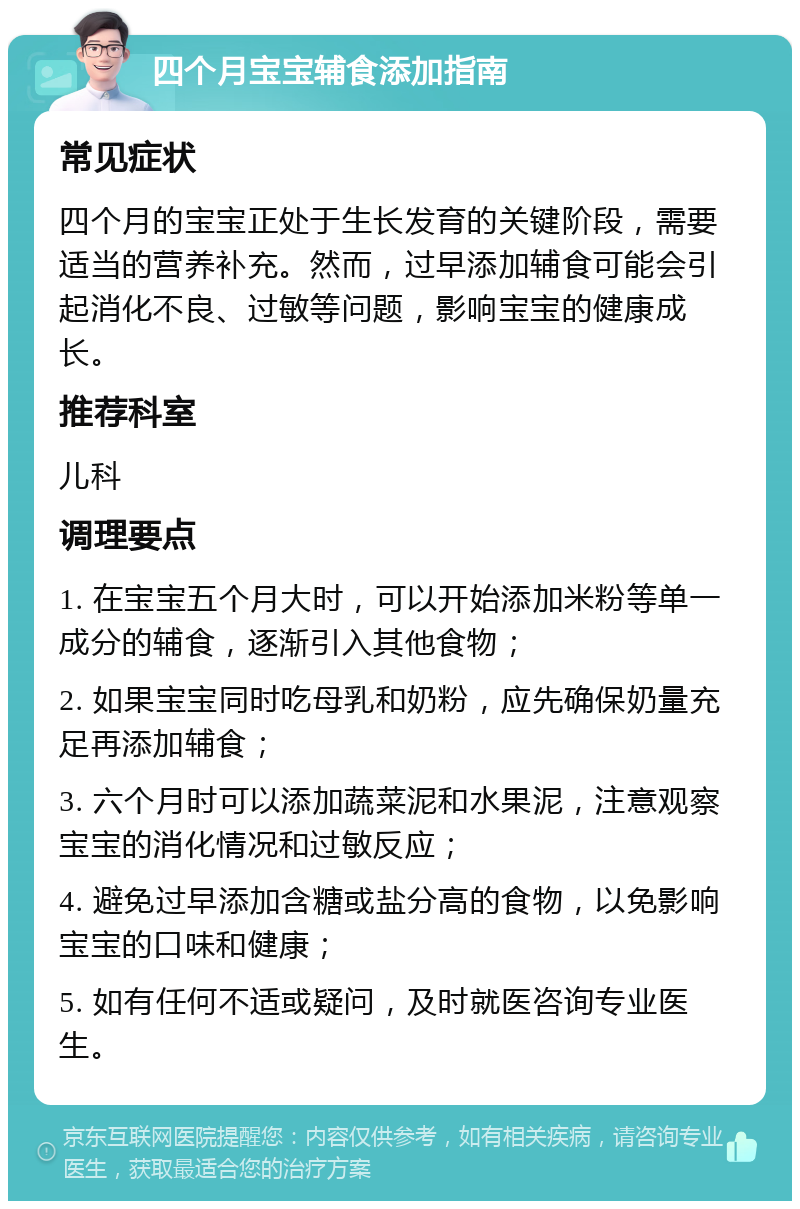 四个月宝宝辅食添加指南 常见症状 四个月的宝宝正处于生长发育的关键阶段，需要适当的营养补充。然而，过早添加辅食可能会引起消化不良、过敏等问题，影响宝宝的健康成长。 推荐科室 儿科 调理要点 1. 在宝宝五个月大时，可以开始添加米粉等单一成分的辅食，逐渐引入其他食物； 2. 如果宝宝同时吃母乳和奶粉，应先确保奶量充足再添加辅食； 3. 六个月时可以添加蔬菜泥和水果泥，注意观察宝宝的消化情况和过敏反应； 4. 避免过早添加含糖或盐分高的食物，以免影响宝宝的口味和健康； 5. 如有任何不适或疑问，及时就医咨询专业医生。