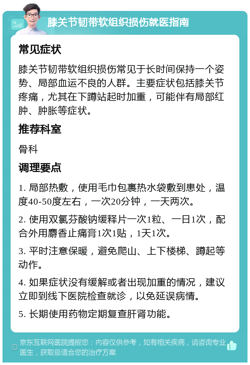 膝关节韧带软组织损伤就医指南 常见症状 膝关节韧带软组织损伤常见于长时间保持一个姿势、局部血运不良的人群。主要症状包括膝关节疼痛，尤其在下蹲站起时加重，可能伴有局部红肿、肿胀等症状。 推荐科室 骨科 调理要点 1. 局部热敷，使用毛巾包裹热水袋敷到患处，温度40-50度左右，一次20分钟，一天两次。 2. 使用双氯芬酸钠缓释片一次1粒、一日1次，配合外用麝香止痛膏1次1贴，1天1次。 3. 平时注意保暖，避免爬山、上下楼梯、蹲起等动作。 4. 如果症状没有缓解或者出现加重的情况，建议立即到线下医院检查就诊，以免延误病情。 5. 长期使用药物定期复查肝肾功能。