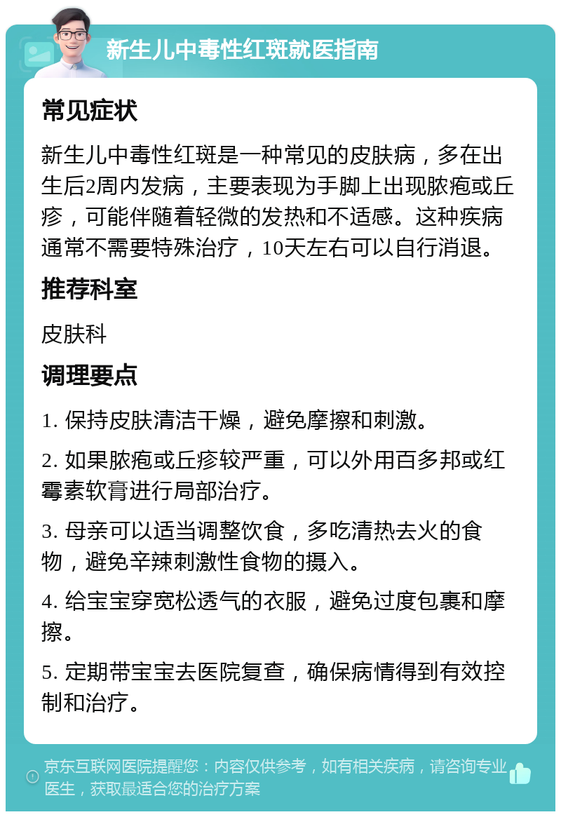 新生儿中毒性红斑就医指南 常见症状 新生儿中毒性红斑是一种常见的皮肤病，多在出生后2周内发病，主要表现为手脚上出现脓疱或丘疹，可能伴随着轻微的发热和不适感。这种疾病通常不需要特殊治疗，10天左右可以自行消退。 推荐科室 皮肤科 调理要点 1. 保持皮肤清洁干燥，避免摩擦和刺激。 2. 如果脓疱或丘疹较严重，可以外用百多邦或红霉素软膏进行局部治疗。 3. 母亲可以适当调整饮食，多吃清热去火的食物，避免辛辣刺激性食物的摄入。 4. 给宝宝穿宽松透气的衣服，避免过度包裹和摩擦。 5. 定期带宝宝去医院复查，确保病情得到有效控制和治疗。