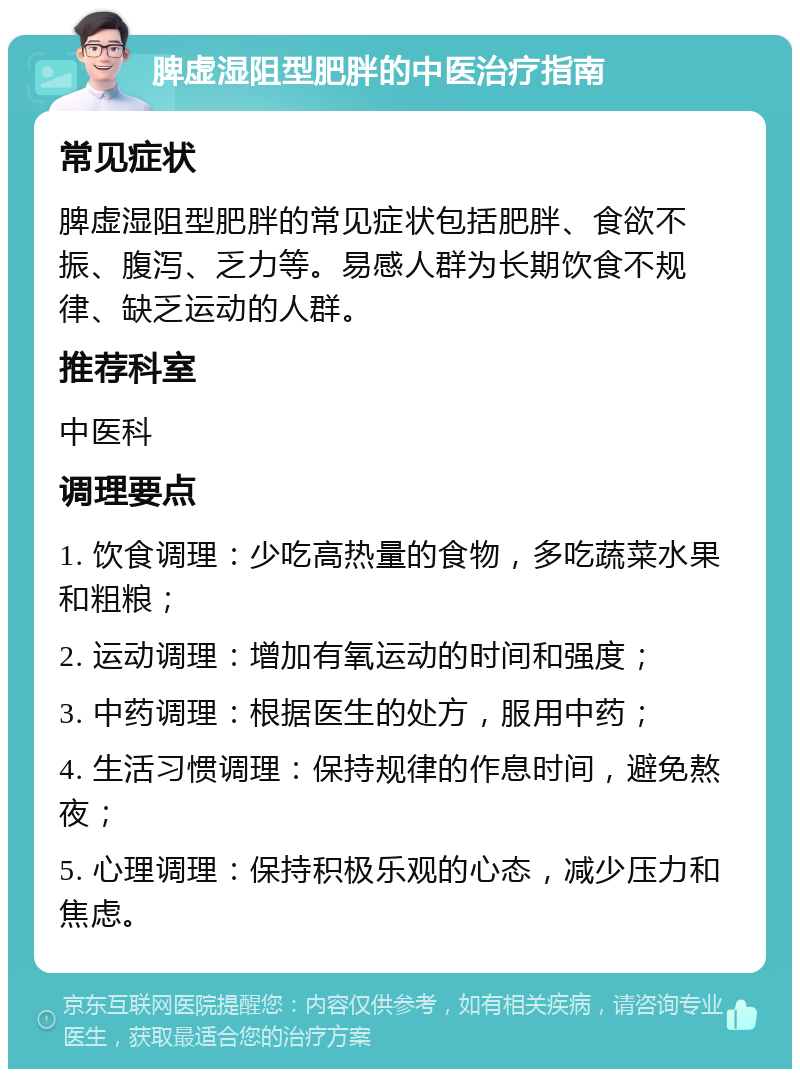 脾虚湿阻型肥胖的中医治疗指南 常见症状 脾虚湿阻型肥胖的常见症状包括肥胖、食欲不振、腹泻、乏力等。易感人群为长期饮食不规律、缺乏运动的人群。 推荐科室 中医科 调理要点 1. 饮食调理：少吃高热量的食物，多吃蔬菜水果和粗粮； 2. 运动调理：增加有氧运动的时间和强度； 3. 中药调理：根据医生的处方，服用中药； 4. 生活习惯调理：保持规律的作息时间，避免熬夜； 5. 心理调理：保持积极乐观的心态，减少压力和焦虑。