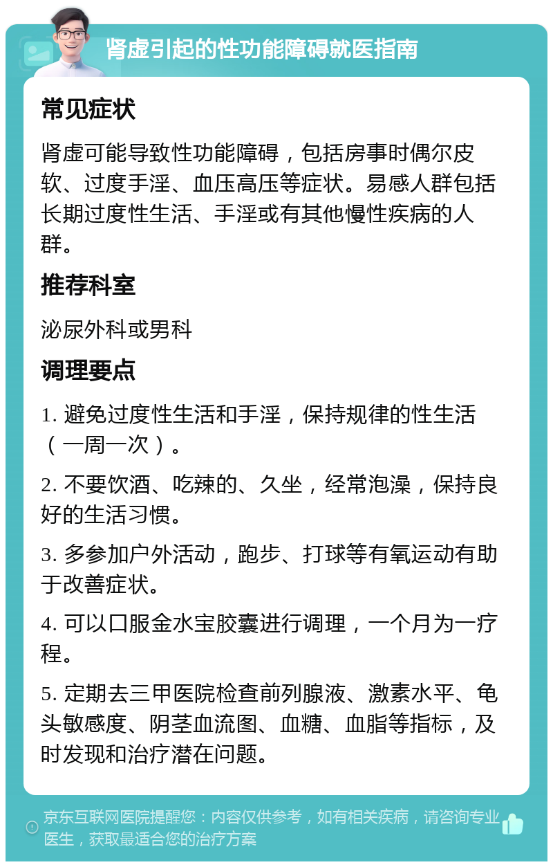 肾虚引起的性功能障碍就医指南 常见症状 肾虚可能导致性功能障碍，包括房事时偶尔皮软、过度手淫、血压高压等症状。易感人群包括长期过度性生活、手淫或有其他慢性疾病的人群。 推荐科室 泌尿外科或男科 调理要点 1. 避免过度性生活和手淫，保持规律的性生活（一周一次）。 2. 不要饮酒、吃辣的、久坐，经常泡澡，保持良好的生活习惯。 3. 多参加户外活动，跑步、打球等有氧运动有助于改善症状。 4. 可以口服金水宝胶囊进行调理，一个月为一疗程。 5. 定期去三甲医院检查前列腺液、激素水平、龟头敏感度、阴茎血流图、血糖、血脂等指标，及时发现和治疗潜在问题。