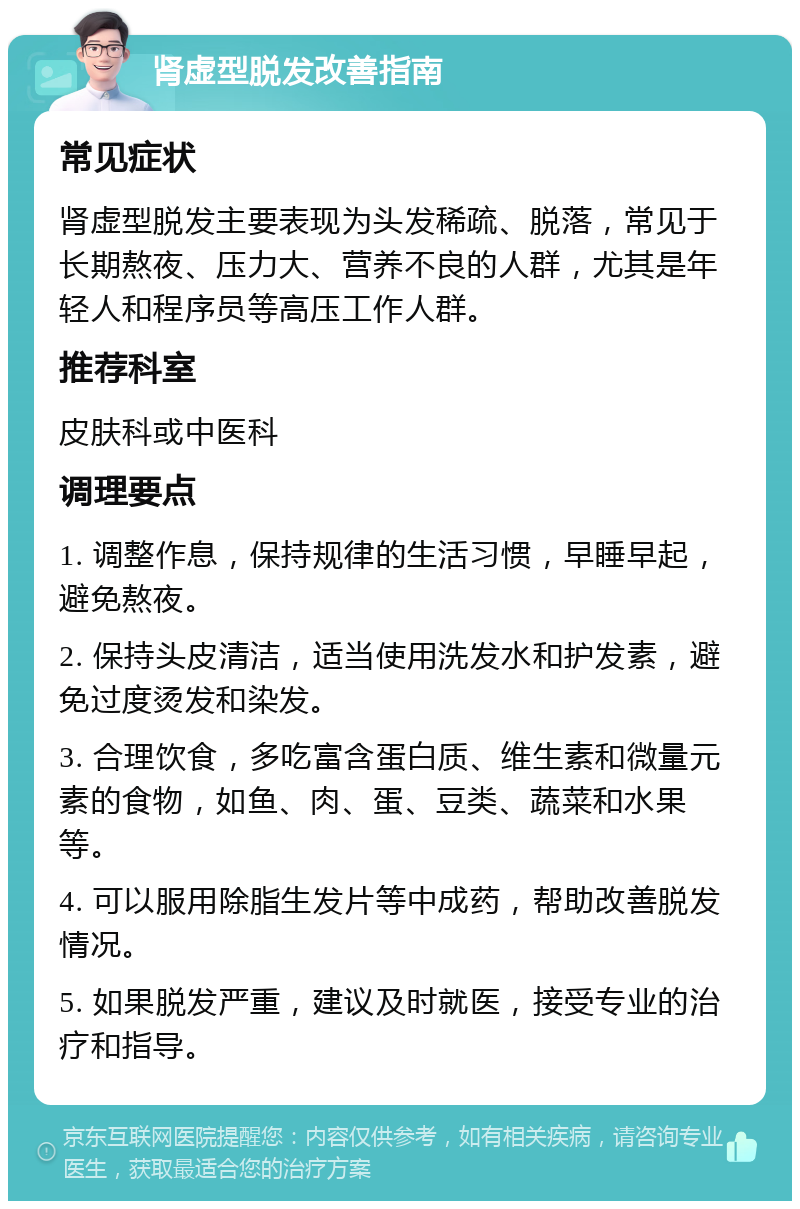 肾虚型脱发改善指南 常见症状 肾虚型脱发主要表现为头发稀疏、脱落，常见于长期熬夜、压力大、营养不良的人群，尤其是年轻人和程序员等高压工作人群。 推荐科室 皮肤科或中医科 调理要点 1. 调整作息，保持规律的生活习惯，早睡早起，避免熬夜。 2. 保持头皮清洁，适当使用洗发水和护发素，避免过度烫发和染发。 3. 合理饮食，多吃富含蛋白质、维生素和微量元素的食物，如鱼、肉、蛋、豆类、蔬菜和水果等。 4. 可以服用除脂生发片等中成药，帮助改善脱发情况。 5. 如果脱发严重，建议及时就医，接受专业的治疗和指导。