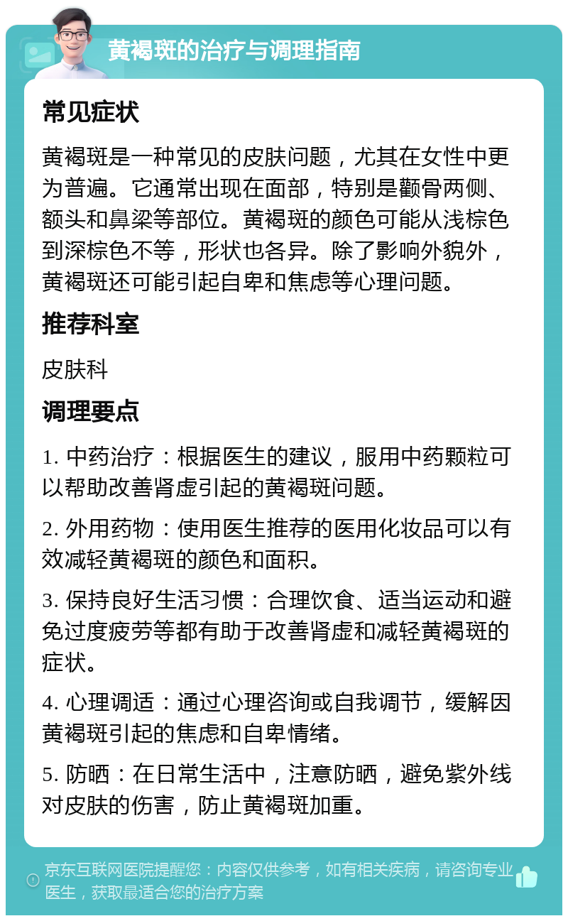 黄褐斑的治疗与调理指南 常见症状 黄褐斑是一种常见的皮肤问题，尤其在女性中更为普遍。它通常出现在面部，特别是颧骨两侧、额头和鼻梁等部位。黄褐斑的颜色可能从浅棕色到深棕色不等，形状也各异。除了影响外貌外，黄褐斑还可能引起自卑和焦虑等心理问题。 推荐科室 皮肤科 调理要点 1. 中药治疗：根据医生的建议，服用中药颗粒可以帮助改善肾虚引起的黄褐斑问题。 2. 外用药物：使用医生推荐的医用化妆品可以有效减轻黄褐斑的颜色和面积。 3. 保持良好生活习惯：合理饮食、适当运动和避免过度疲劳等都有助于改善肾虚和减轻黄褐斑的症状。 4. 心理调适：通过心理咨询或自我调节，缓解因黄褐斑引起的焦虑和自卑情绪。 5. 防晒：在日常生活中，注意防晒，避免紫外线对皮肤的伤害，防止黄褐斑加重。