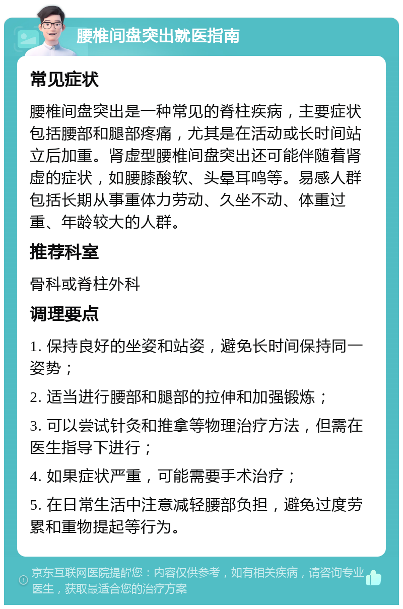 腰椎间盘突出就医指南 常见症状 腰椎间盘突出是一种常见的脊柱疾病，主要症状包括腰部和腿部疼痛，尤其是在活动或长时间站立后加重。肾虚型腰椎间盘突出还可能伴随着肾虚的症状，如腰膝酸软、头晕耳鸣等。易感人群包括长期从事重体力劳动、久坐不动、体重过重、年龄较大的人群。 推荐科室 骨科或脊柱外科 调理要点 1. 保持良好的坐姿和站姿，避免长时间保持同一姿势； 2. 适当进行腰部和腿部的拉伸和加强锻炼； 3. 可以尝试针灸和推拿等物理治疗方法，但需在医生指导下进行； 4. 如果症状严重，可能需要手术治疗； 5. 在日常生活中注意减轻腰部负担，避免过度劳累和重物提起等行为。