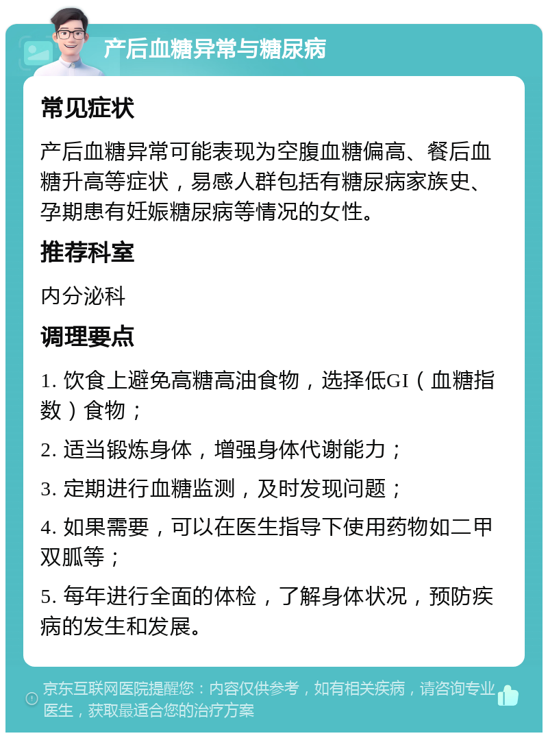 产后血糖异常与糖尿病 常见症状 产后血糖异常可能表现为空腹血糖偏高、餐后血糖升高等症状，易感人群包括有糖尿病家族史、孕期患有妊娠糖尿病等情况的女性。 推荐科室 内分泌科 调理要点 1. 饮食上避免高糖高油食物，选择低GI（血糖指数）食物； 2. 适当锻炼身体，增强身体代谢能力； 3. 定期进行血糖监测，及时发现问题； 4. 如果需要，可以在医生指导下使用药物如二甲双胍等； 5. 每年进行全面的体检，了解身体状况，预防疾病的发生和发展。