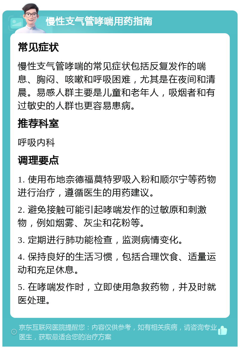 慢性支气管哮喘用药指南 常见症状 慢性支气管哮喘的常见症状包括反复发作的喘息、胸闷、咳嗽和呼吸困难，尤其是在夜间和清晨。易感人群主要是儿童和老年人，吸烟者和有过敏史的人群也更容易患病。 推荐科室 呼吸内科 调理要点 1. 使用布地奈德福莫特罗吸入粉和顺尔宁等药物进行治疗，遵循医生的用药建议。 2. 避免接触可能引起哮喘发作的过敏原和刺激物，例如烟雾、灰尘和花粉等。 3. 定期进行肺功能检查，监测病情变化。 4. 保持良好的生活习惯，包括合理饮食、适量运动和充足休息。 5. 在哮喘发作时，立即使用急救药物，并及时就医处理。