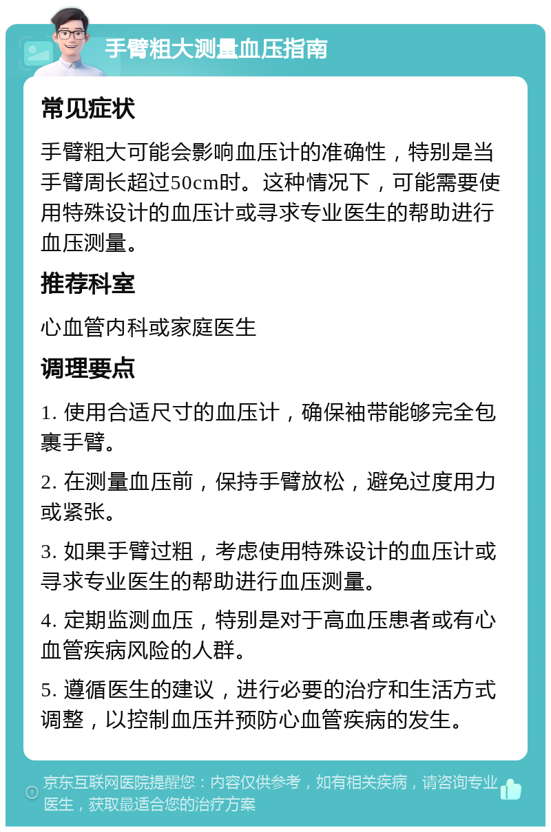 手臂粗大测量血压指南 常见症状 手臂粗大可能会影响血压计的准确性，特别是当手臂周长超过50cm时。这种情况下，可能需要使用特殊设计的血压计或寻求专业医生的帮助进行血压测量。 推荐科室 心血管内科或家庭医生 调理要点 1. 使用合适尺寸的血压计，确保袖带能够完全包裹手臂。 2. 在测量血压前，保持手臂放松，避免过度用力或紧张。 3. 如果手臂过粗，考虑使用特殊设计的血压计或寻求专业医生的帮助进行血压测量。 4. 定期监测血压，特别是对于高血压患者或有心血管疾病风险的人群。 5. 遵循医生的建议，进行必要的治疗和生活方式调整，以控制血压并预防心血管疾病的发生。