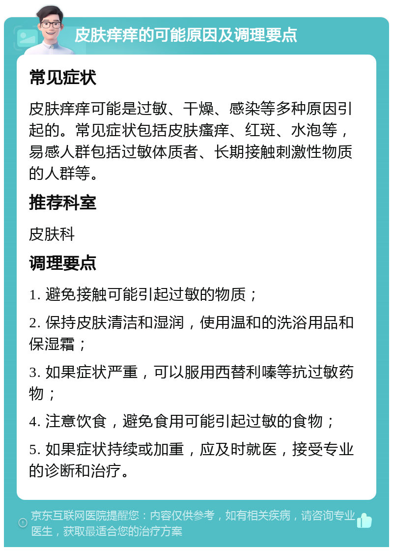 皮肤痒痒的可能原因及调理要点 常见症状 皮肤痒痒可能是过敏、干燥、感染等多种原因引起的。常见症状包括皮肤瘙痒、红斑、水泡等，易感人群包括过敏体质者、长期接触刺激性物质的人群等。 推荐科室 皮肤科 调理要点 1. 避免接触可能引起过敏的物质； 2. 保持皮肤清洁和湿润，使用温和的洗浴用品和保湿霜； 3. 如果症状严重，可以服用西替利嗪等抗过敏药物； 4. 注意饮食，避免食用可能引起过敏的食物； 5. 如果症状持续或加重，应及时就医，接受专业的诊断和治疗。