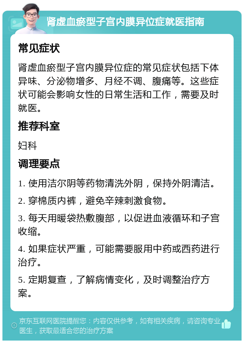 肾虚血瘀型子宫内膜异位症就医指南 常见症状 肾虚血瘀型子宫内膜异位症的常见症状包括下体异味、分泌物增多、月经不调、腹痛等。这些症状可能会影响女性的日常生活和工作，需要及时就医。 推荐科室 妇科 调理要点 1. 使用洁尔阴等药物清洗外阴，保持外阴清洁。 2. 穿棉质内裤，避免辛辣刺激食物。 3. 每天用暖袋热敷腹部，以促进血液循环和子宫收缩。 4. 如果症状严重，可能需要服用中药或西药进行治疗。 5. 定期复查，了解病情变化，及时调整治疗方案。