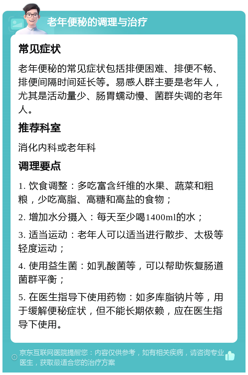 老年便秘的调理与治疗 常见症状 老年便秘的常见症状包括排便困难、排便不畅、排便间隔时间延长等。易感人群主要是老年人，尤其是活动量少、肠胃蠕动慢、菌群失调的老年人。 推荐科室 消化内科或老年科 调理要点 1. 饮食调整：多吃富含纤维的水果、蔬菜和粗粮，少吃高脂、高糖和高盐的食物； 2. 增加水分摄入：每天至少喝1400ml的水； 3. 适当运动：老年人可以适当进行散步、太极等轻度运动； 4. 使用益生菌：如乳酸菌等，可以帮助恢复肠道菌群平衡； 5. 在医生指导下使用药物：如多库脂钠片等，用于缓解便秘症状，但不能长期依赖，应在医生指导下使用。