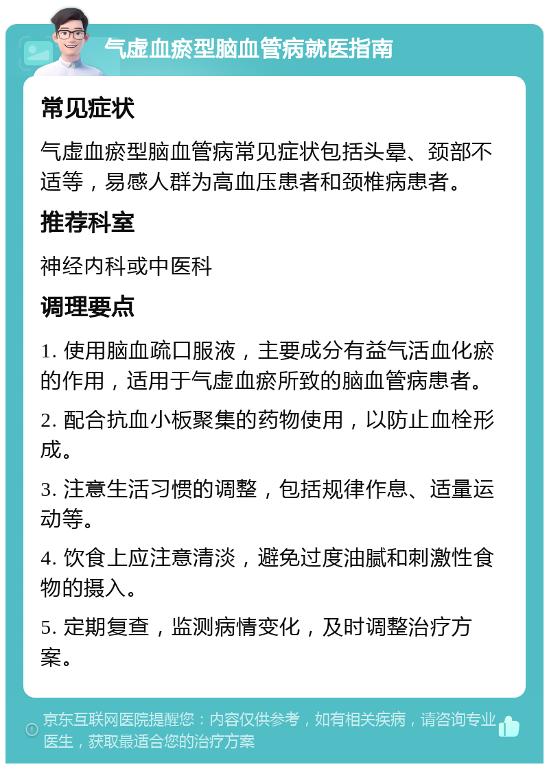 气虚血瘀型脑血管病就医指南 常见症状 气虚血瘀型脑血管病常见症状包括头晕、颈部不适等，易感人群为高血压患者和颈椎病患者。 推荐科室 神经内科或中医科 调理要点 1. 使用脑血疏口服液，主要成分有益气活血化瘀的作用，适用于气虚血瘀所致的脑血管病患者。 2. 配合抗血小板聚集的药物使用，以防止血栓形成。 3. 注意生活习惯的调整，包括规律作息、适量运动等。 4. 饮食上应注意清淡，避免过度油腻和刺激性食物的摄入。 5. 定期复查，监测病情变化，及时调整治疗方案。