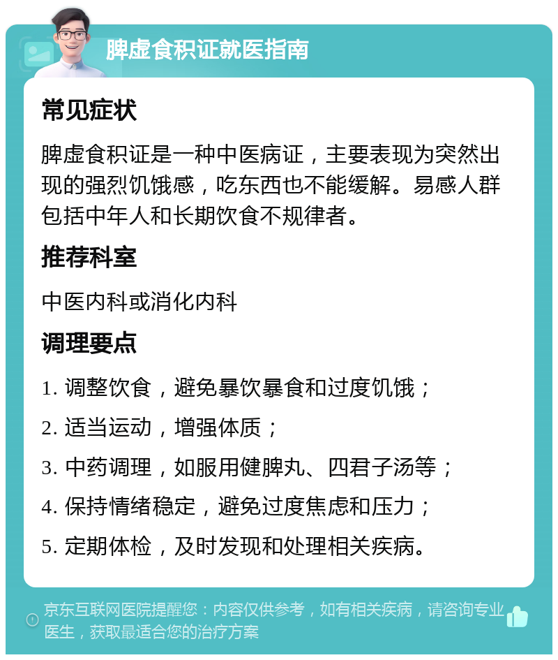 脾虚食积证就医指南 常见症状 脾虚食积证是一种中医病证，主要表现为突然出现的强烈饥饿感，吃东西也不能缓解。易感人群包括中年人和长期饮食不规律者。 推荐科室 中医内科或消化内科 调理要点 1. 调整饮食，避免暴饮暴食和过度饥饿； 2. 适当运动，增强体质； 3. 中药调理，如服用健脾丸、四君子汤等； 4. 保持情绪稳定，避免过度焦虑和压力； 5. 定期体检，及时发现和处理相关疾病。