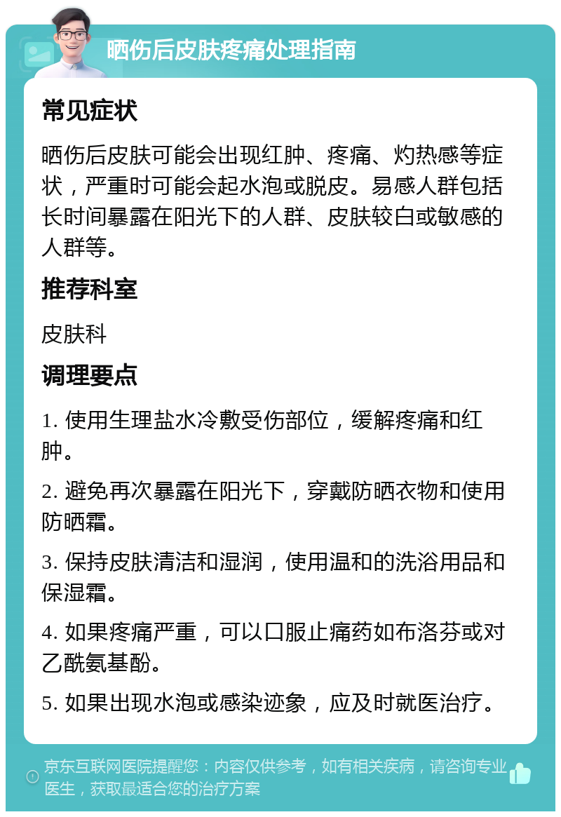 晒伤后皮肤疼痛处理指南 常见症状 晒伤后皮肤可能会出现红肿、疼痛、灼热感等症状，严重时可能会起水泡或脱皮。易感人群包括长时间暴露在阳光下的人群、皮肤较白或敏感的人群等。 推荐科室 皮肤科 调理要点 1. 使用生理盐水冷敷受伤部位，缓解疼痛和红肿。 2. 避免再次暴露在阳光下，穿戴防晒衣物和使用防晒霜。 3. 保持皮肤清洁和湿润，使用温和的洗浴用品和保湿霜。 4. 如果疼痛严重，可以口服止痛药如布洛芬或对乙酰氨基酚。 5. 如果出现水泡或感染迹象，应及时就医治疗。