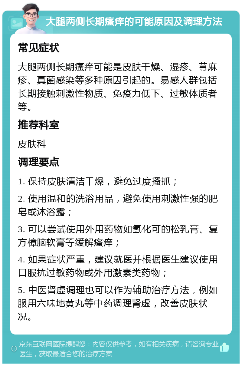 大腿两侧长期瘙痒的可能原因及调理方法 常见症状 大腿两侧长期瘙痒可能是皮肤干燥、湿疹、荨麻疹、真菌感染等多种原因引起的。易感人群包括长期接触刺激性物质、免疫力低下、过敏体质者等。 推荐科室 皮肤科 调理要点 1. 保持皮肤清洁干燥，避免过度搔抓； 2. 使用温和的洗浴用品，避免使用刺激性强的肥皂或沐浴露； 3. 可以尝试使用外用药物如氢化可的松乳膏、复方樟脑软膏等缓解瘙痒； 4. 如果症状严重，建议就医并根据医生建议使用口服抗过敏药物或外用激素类药物； 5. 中医肾虚调理也可以作为辅助治疗方法，例如服用六味地黄丸等中药调理肾虚，改善皮肤状况。