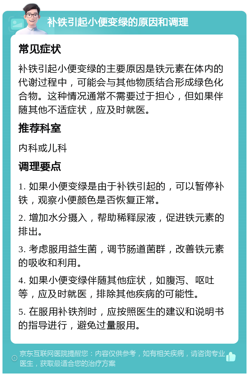 补铁引起小便变绿的原因和调理 常见症状 补铁引起小便变绿的主要原因是铁元素在体内的代谢过程中，可能会与其他物质结合形成绿色化合物。这种情况通常不需要过于担心，但如果伴随其他不适症状，应及时就医。 推荐科室 内科或儿科 调理要点 1. 如果小便变绿是由于补铁引起的，可以暂停补铁，观察小便颜色是否恢复正常。 2. 增加水分摄入，帮助稀释尿液，促进铁元素的排出。 3. 考虑服用益生菌，调节肠道菌群，改善铁元素的吸收和利用。 4. 如果小便变绿伴随其他症状，如腹泻、呕吐等，应及时就医，排除其他疾病的可能性。 5. 在服用补铁剂时，应按照医生的建议和说明书的指导进行，避免过量服用。