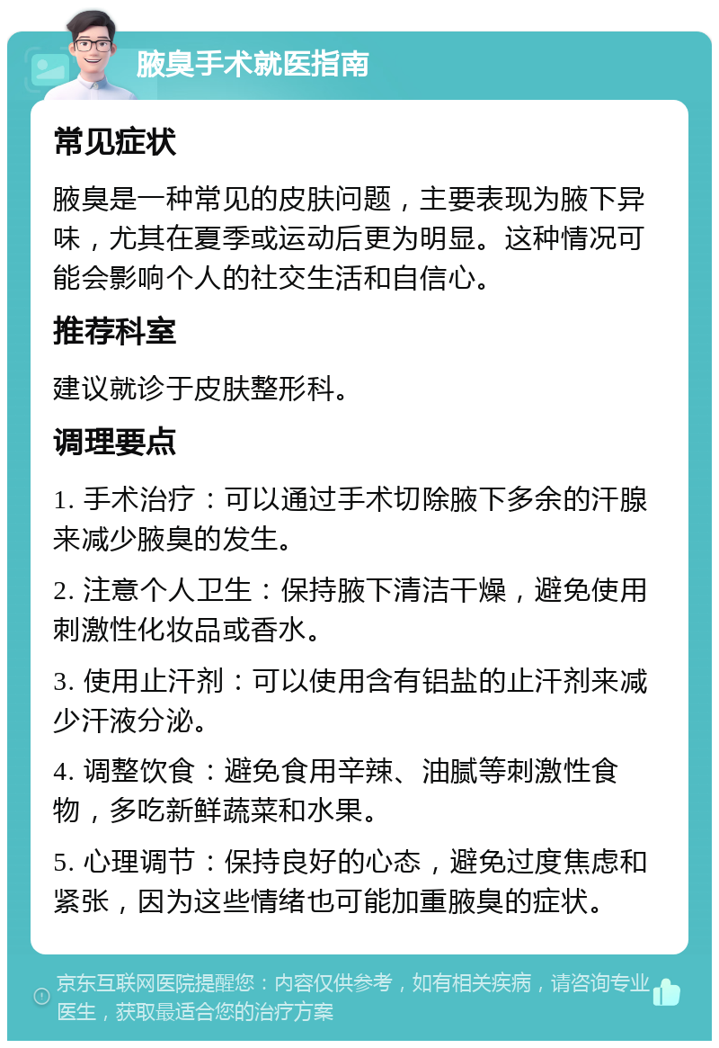 腋臭手术就医指南 常见症状 腋臭是一种常见的皮肤问题，主要表现为腋下异味，尤其在夏季或运动后更为明显。这种情况可能会影响个人的社交生活和自信心。 推荐科室 建议就诊于皮肤整形科。 调理要点 1. 手术治疗：可以通过手术切除腋下多余的汗腺来减少腋臭的发生。 2. 注意个人卫生：保持腋下清洁干燥，避免使用刺激性化妆品或香水。 3. 使用止汗剂：可以使用含有铝盐的止汗剂来减少汗液分泌。 4. 调整饮食：避免食用辛辣、油腻等刺激性食物，多吃新鲜蔬菜和水果。 5. 心理调节：保持良好的心态，避免过度焦虑和紧张，因为这些情绪也可能加重腋臭的症状。