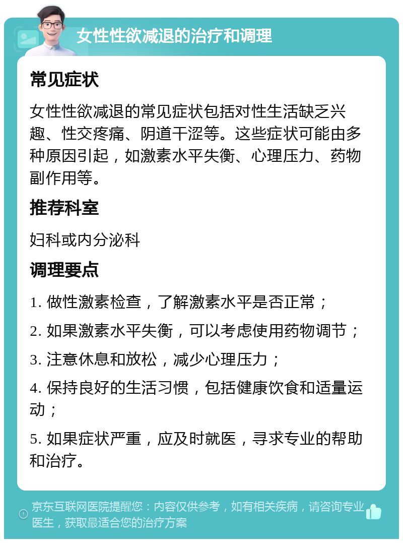 女性性欲减退的治疗和调理 常见症状 女性性欲减退的常见症状包括对性生活缺乏兴趣、性交疼痛、阴道干涩等。这些症状可能由多种原因引起，如激素水平失衡、心理压力、药物副作用等。 推荐科室 妇科或内分泌科 调理要点 1. 做性激素检查，了解激素水平是否正常； 2. 如果激素水平失衡，可以考虑使用药物调节； 3. 注意休息和放松，减少心理压力； 4. 保持良好的生活习惯，包括健康饮食和适量运动； 5. 如果症状严重，应及时就医，寻求专业的帮助和治疗。