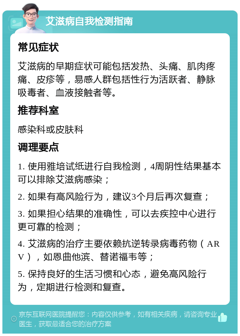 艾滋病自我检测指南 常见症状 艾滋病的早期症状可能包括发热、头痛、肌肉疼痛、皮疹等，易感人群包括性行为活跃者、静脉吸毒者、血液接触者等。 推荐科室 感染科或皮肤科 调理要点 1. 使用雅培试纸进行自我检测，4周阴性结果基本可以排除艾滋病感染； 2. 如果有高风险行为，建议3个月后再次复查； 3. 如果担心结果的准确性，可以去疾控中心进行更可靠的检测； 4. 艾滋病的治疗主要依赖抗逆转录病毒药物（ARV），如恩曲他滨、替诺福韦等； 5. 保持良好的生活习惯和心态，避免高风险行为，定期进行检测和复查。