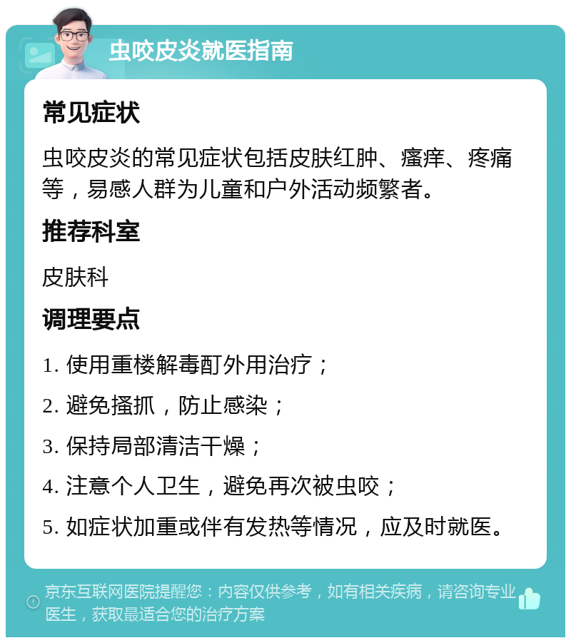 虫咬皮炎就医指南 常见症状 虫咬皮炎的常见症状包括皮肤红肿、瘙痒、疼痛等，易感人群为儿童和户外活动频繁者。 推荐科室 皮肤科 调理要点 1. 使用重楼解毒酊外用治疗； 2. 避免搔抓，防止感染； 3. 保持局部清洁干燥； 4. 注意个人卫生，避免再次被虫咬； 5. 如症状加重或伴有发热等情况，应及时就医。