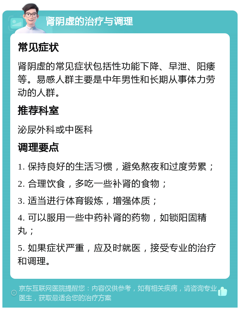 肾阴虚的治疗与调理 常见症状 肾阴虚的常见症状包括性功能下降、早泄、阳痿等。易感人群主要是中年男性和长期从事体力劳动的人群。 推荐科室 泌尿外科或中医科 调理要点 1. 保持良好的生活习惯，避免熬夜和过度劳累； 2. 合理饮食，多吃一些补肾的食物； 3. 适当进行体育锻炼，增强体质； 4. 可以服用一些中药补肾的药物，如锁阳固精丸； 5. 如果症状严重，应及时就医，接受专业的治疗和调理。