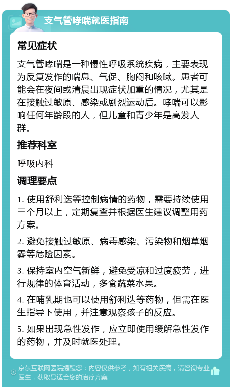 支气管哮喘就医指南 常见症状 支气管哮喘是一种慢性呼吸系统疾病，主要表现为反复发作的喘息、气促、胸闷和咳嗽。患者可能会在夜间或清晨出现症状加重的情况，尤其是在接触过敏原、感染或剧烈运动后。哮喘可以影响任何年龄段的人，但儿童和青少年是高发人群。 推荐科室 呼吸内科 调理要点 1. 使用舒利迭等控制病情的药物，需要持续使用三个月以上，定期复查并根据医生建议调整用药方案。 2. 避免接触过敏原、病毒感染、污染物和烟草烟雾等危险因素。 3. 保持室内空气新鲜，避免受凉和过度疲劳，进行规律的体育活动，多食蔬菜水果。 4. 在哺乳期也可以使用舒利迭等药物，但需在医生指导下使用，并注意观察孩子的反应。 5. 如果出现急性发作，应立即使用缓解急性发作的药物，并及时就医处理。