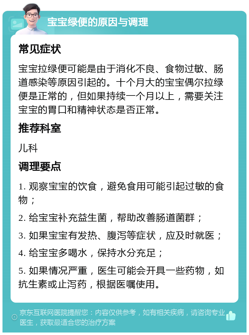 宝宝绿便的原因与调理 常见症状 宝宝拉绿便可能是由于消化不良、食物过敏、肠道感染等原因引起的。十个月大的宝宝偶尔拉绿便是正常的，但如果持续一个月以上，需要关注宝宝的胃口和精神状态是否正常。 推荐科室 儿科 调理要点 1. 观察宝宝的饮食，避免食用可能引起过敏的食物； 2. 给宝宝补充益生菌，帮助改善肠道菌群； 3. 如果宝宝有发热、腹泻等症状，应及时就医； 4. 给宝宝多喝水，保持水分充足； 5. 如果情况严重，医生可能会开具一些药物，如抗生素或止泻药，根据医嘱使用。