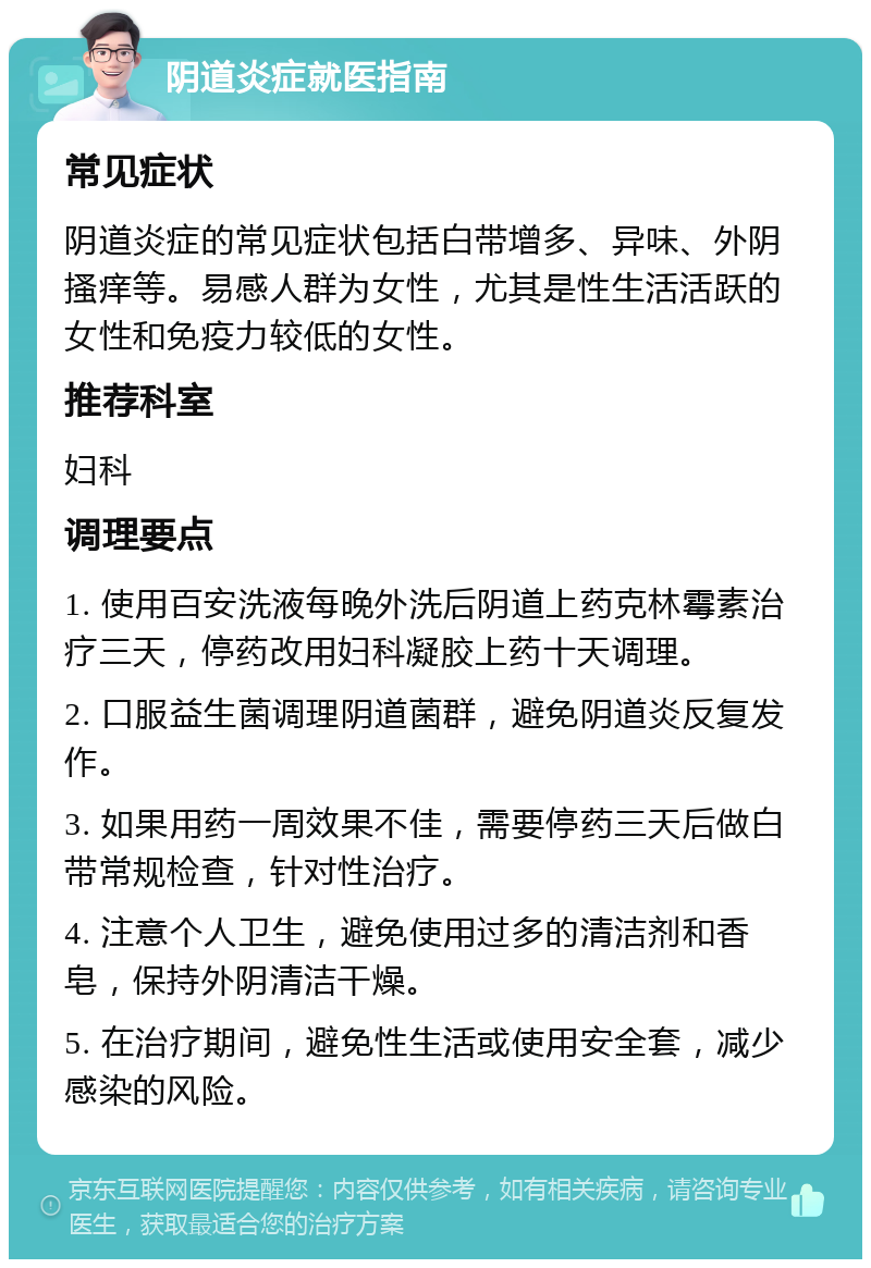 阴道炎症就医指南 常见症状 阴道炎症的常见症状包括白带增多、异味、外阴搔痒等。易感人群为女性，尤其是性生活活跃的女性和免疫力较低的女性。 推荐科室 妇科 调理要点 1. 使用百安洗液每晚外洗后阴道上药克林霉素治疗三天，停药改用妇科凝胶上药十天调理。 2. 口服益生菌调理阴道菌群，避免阴道炎反复发作。 3. 如果用药一周效果不佳，需要停药三天后做白带常规检查，针对性治疗。 4. 注意个人卫生，避免使用过多的清洁剂和香皂，保持外阴清洁干燥。 5. 在治疗期间，避免性生活或使用安全套，减少感染的风险。