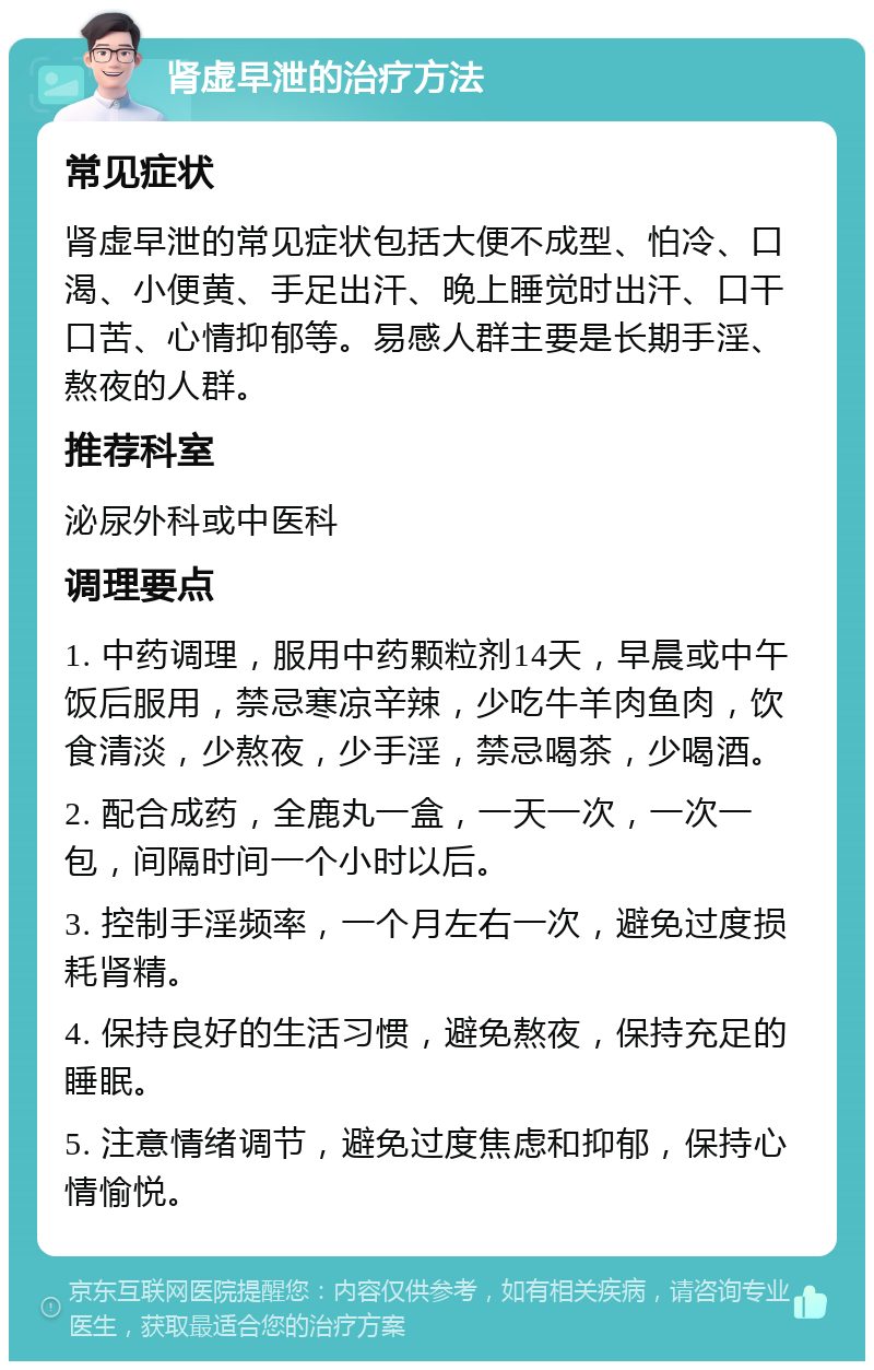 肾虚早泄的治疗方法 常见症状 肾虚早泄的常见症状包括大便不成型、怕冷、口渴、小便黄、手足出汗、晚上睡觉时出汗、口干口苦、心情抑郁等。易感人群主要是长期手淫、熬夜的人群。 推荐科室 泌尿外科或中医科 调理要点 1. 中药调理，服用中药颗粒剂14天，早晨或中午饭后服用，禁忌寒凉辛辣，少吃牛羊肉鱼肉，饮食清淡，少熬夜，少手淫，禁忌喝茶，少喝酒。 2. 配合成药，全鹿丸一盒，一天一次，一次一包，间隔时间一个小时以后。 3. 控制手淫频率，一个月左右一次，避免过度损耗肾精。 4. 保持良好的生活习惯，避免熬夜，保持充足的睡眠。 5. 注意情绪调节，避免过度焦虑和抑郁，保持心情愉悦。