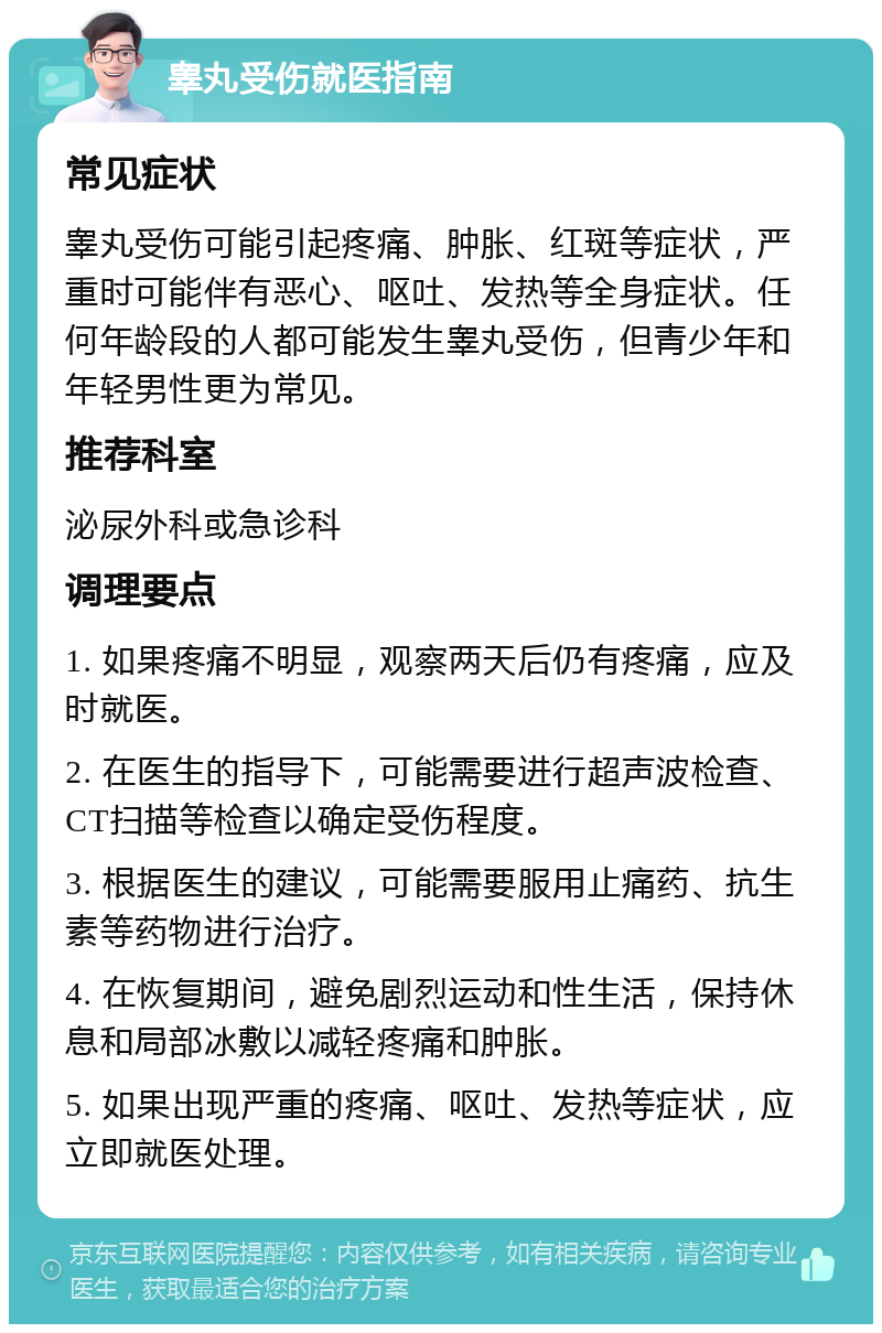 睾丸受伤就医指南 常见症状 睾丸受伤可能引起疼痛、肿胀、红斑等症状，严重时可能伴有恶心、呕吐、发热等全身症状。任何年龄段的人都可能发生睾丸受伤，但青少年和年轻男性更为常见。 推荐科室 泌尿外科或急诊科 调理要点 1. 如果疼痛不明显，观察两天后仍有疼痛，应及时就医。 2. 在医生的指导下，可能需要进行超声波检查、CT扫描等检查以确定受伤程度。 3. 根据医生的建议，可能需要服用止痛药、抗生素等药物进行治疗。 4. 在恢复期间，避免剧烈运动和性生活，保持休息和局部冰敷以减轻疼痛和肿胀。 5. 如果出现严重的疼痛、呕吐、发热等症状，应立即就医处理。