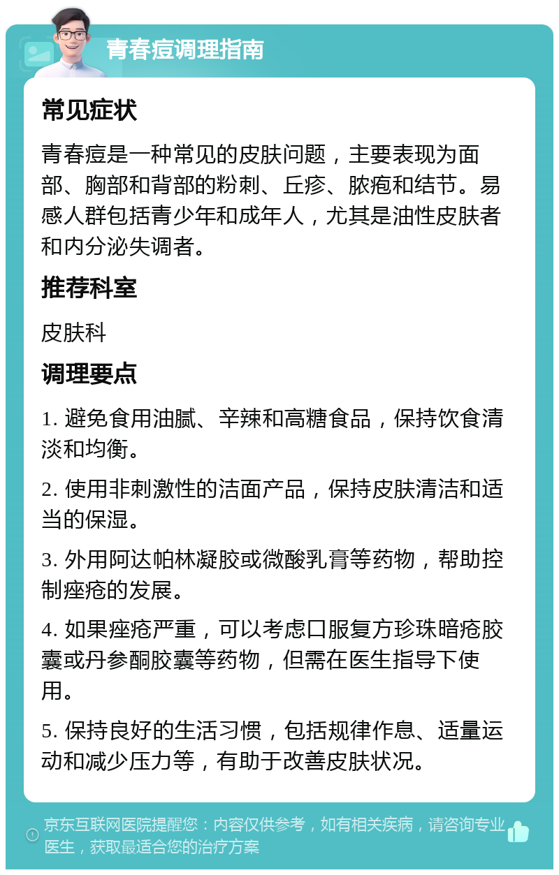 青春痘调理指南 常见症状 青春痘是一种常见的皮肤问题，主要表现为面部、胸部和背部的粉刺、丘疹、脓疱和结节。易感人群包括青少年和成年人，尤其是油性皮肤者和内分泌失调者。 推荐科室 皮肤科 调理要点 1. 避免食用油腻、辛辣和高糖食品，保持饮食清淡和均衡。 2. 使用非刺激性的洁面产品，保持皮肤清洁和适当的保湿。 3. 外用阿达帕林凝胶或微酸乳膏等药物，帮助控制痤疮的发展。 4. 如果痤疮严重，可以考虑口服复方珍珠暗疮胶囊或丹参酮胶囊等药物，但需在医生指导下使用。 5. 保持良好的生活习惯，包括规律作息、适量运动和减少压力等，有助于改善皮肤状况。