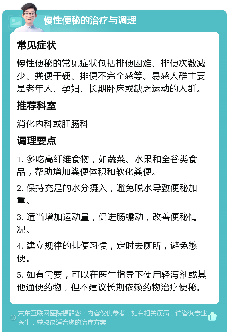 慢性便秘的治疗与调理 常见症状 慢性便秘的常见症状包括排便困难、排便次数减少、粪便干硬、排便不完全感等。易感人群主要是老年人、孕妇、长期卧床或缺乏运动的人群。 推荐科室 消化内科或肛肠科 调理要点 1. 多吃高纤维食物，如蔬菜、水果和全谷类食品，帮助增加粪便体积和软化粪便。 2. 保持充足的水分摄入，避免脱水导致便秘加重。 3. 适当增加运动量，促进肠蠕动，改善便秘情况。 4. 建立规律的排便习惯，定时去厕所，避免憋便。 5. 如有需要，可以在医生指导下使用轻泻剂或其他通便药物，但不建议长期依赖药物治疗便秘。