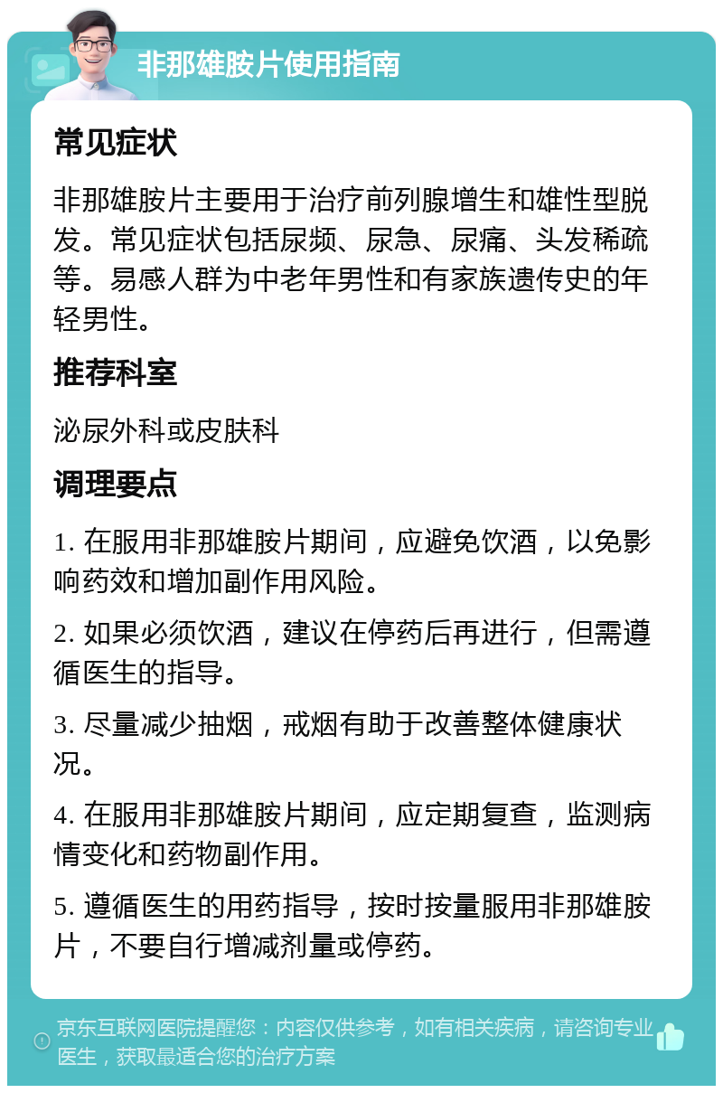 非那雄胺片使用指南 常见症状 非那雄胺片主要用于治疗前列腺增生和雄性型脱发。常见症状包括尿频、尿急、尿痛、头发稀疏等。易感人群为中老年男性和有家族遗传史的年轻男性。 推荐科室 泌尿外科或皮肤科 调理要点 1. 在服用非那雄胺片期间，应避免饮酒，以免影响药效和增加副作用风险。 2. 如果必须饮酒，建议在停药后再进行，但需遵循医生的指导。 3. 尽量减少抽烟，戒烟有助于改善整体健康状况。 4. 在服用非那雄胺片期间，应定期复查，监测病情变化和药物副作用。 5. 遵循医生的用药指导，按时按量服用非那雄胺片，不要自行增减剂量或停药。