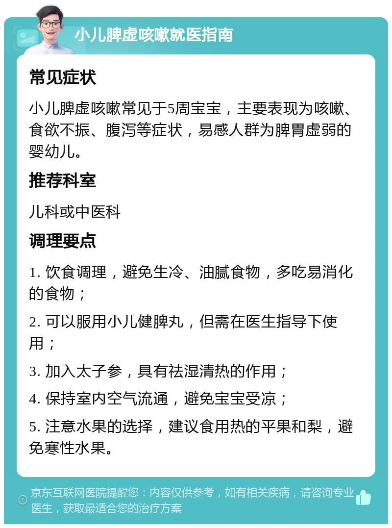 小儿脾虚咳嗽就医指南 常见症状 小儿脾虚咳嗽常见于5周宝宝，主要表现为咳嗽、食欲不振、腹泻等症状，易感人群为脾胃虚弱的婴幼儿。 推荐科室 儿科或中医科 调理要点 1. 饮食调理，避免生冷、油腻食物，多吃易消化的食物； 2. 可以服用小儿健脾丸，但需在医生指导下使用； 3. 加入太子参，具有祛湿清热的作用； 4. 保持室内空气流通，避免宝宝受凉； 5. 注意水果的选择，建议食用热的平果和梨，避免寒性水果。