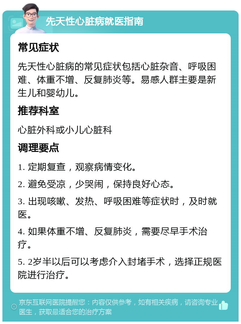 先天性心脏病就医指南 常见症状 先天性心脏病的常见症状包括心脏杂音、呼吸困难、体重不增、反复肺炎等。易感人群主要是新生儿和婴幼儿。 推荐科室 心脏外科或小儿心脏科 调理要点 1. 定期复查，观察病情变化。 2. 避免受凉，少哭闹，保持良好心态。 3. 出现咳嗽、发热、呼吸困难等症状时，及时就医。 4. 如果体重不增、反复肺炎，需要尽早手术治疗。 5. 2岁半以后可以考虑介入封堵手术，选择正规医院进行治疗。