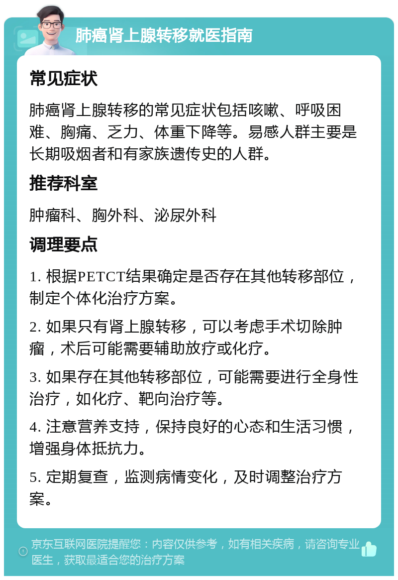 肺癌肾上腺转移就医指南 常见症状 肺癌肾上腺转移的常见症状包括咳嗽、呼吸困难、胸痛、乏力、体重下降等。易感人群主要是长期吸烟者和有家族遗传史的人群。 推荐科室 肿瘤科、胸外科、泌尿外科 调理要点 1. 根据PETCT结果确定是否存在其他转移部位，制定个体化治疗方案。 2. 如果只有肾上腺转移，可以考虑手术切除肿瘤，术后可能需要辅助放疗或化疗。 3. 如果存在其他转移部位，可能需要进行全身性治疗，如化疗、靶向治疗等。 4. 注意营养支持，保持良好的心态和生活习惯，增强身体抵抗力。 5. 定期复查，监测病情变化，及时调整治疗方案。