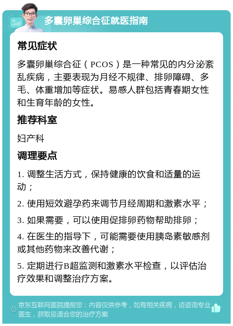 多囊卵巢综合征就医指南 常见症状 多囊卵巢综合征（PCOS）是一种常见的内分泌紊乱疾病，主要表现为月经不规律、排卵障碍、多毛、体重增加等症状。易感人群包括青春期女性和生育年龄的女性。 推荐科室 妇产科 调理要点 1. 调整生活方式，保持健康的饮食和适量的运动； 2. 使用短效避孕药来调节月经周期和激素水平； 3. 如果需要，可以使用促排卵药物帮助排卵； 4. 在医生的指导下，可能需要使用胰岛素敏感剂或其他药物来改善代谢； 5. 定期进行B超监测和激素水平检查，以评估治疗效果和调整治疗方案。