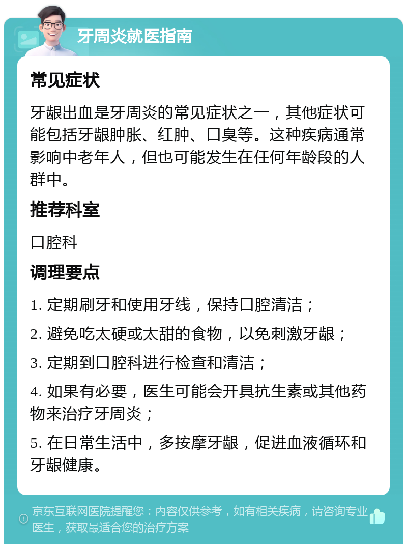 牙周炎就医指南 常见症状 牙龈出血是牙周炎的常见症状之一，其他症状可能包括牙龈肿胀、红肿、口臭等。这种疾病通常影响中老年人，但也可能发生在任何年龄段的人群中。 推荐科室 口腔科 调理要点 1. 定期刷牙和使用牙线，保持口腔清洁； 2. 避免吃太硬或太甜的食物，以免刺激牙龈； 3. 定期到口腔科进行检查和清洁； 4. 如果有必要，医生可能会开具抗生素或其他药物来治疗牙周炎； 5. 在日常生活中，多按摩牙龈，促进血液循环和牙龈健康。