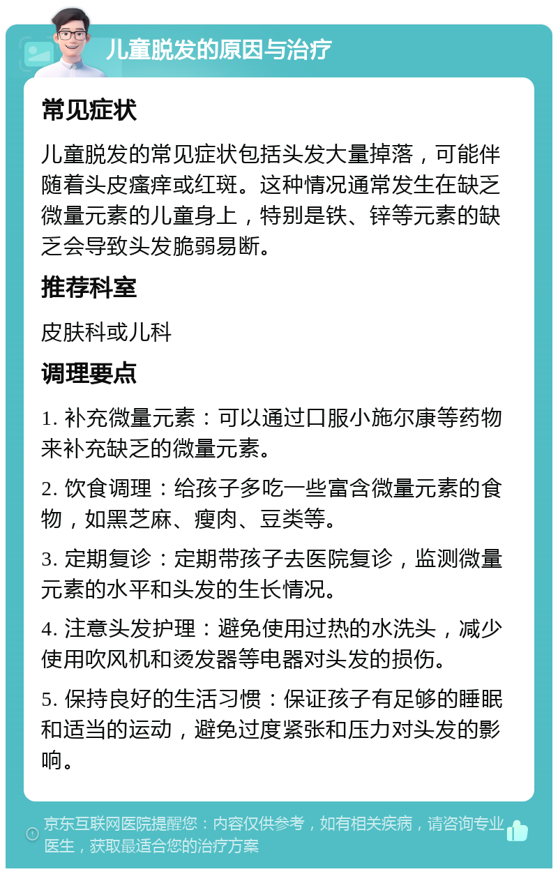 儿童脱发的原因与治疗 常见症状 儿童脱发的常见症状包括头发大量掉落，可能伴随着头皮瘙痒或红斑。这种情况通常发生在缺乏微量元素的儿童身上，特别是铁、锌等元素的缺乏会导致头发脆弱易断。 推荐科室 皮肤科或儿科 调理要点 1. 补充微量元素：可以通过口服小施尔康等药物来补充缺乏的微量元素。 2. 饮食调理：给孩子多吃一些富含微量元素的食物，如黑芝麻、瘦肉、豆类等。 3. 定期复诊：定期带孩子去医院复诊，监测微量元素的水平和头发的生长情况。 4. 注意头发护理：避免使用过热的水洗头，减少使用吹风机和烫发器等电器对头发的损伤。 5. 保持良好的生活习惯：保证孩子有足够的睡眠和适当的运动，避免过度紧张和压力对头发的影响。