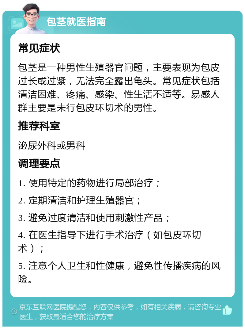 包茎就医指南 常见症状 包茎是一种男性生殖器官问题，主要表现为包皮过长或过紧，无法完全露出龟头。常见症状包括清洁困难、疼痛、感染、性生活不适等。易感人群主要是未行包皮环切术的男性。 推荐科室 泌尿外科或男科 调理要点 1. 使用特定的药物进行局部治疗； 2. 定期清洁和护理生殖器官； 3. 避免过度清洁和使用刺激性产品； 4. 在医生指导下进行手术治疗（如包皮环切术）； 5. 注意个人卫生和性健康，避免性传播疾病的风险。