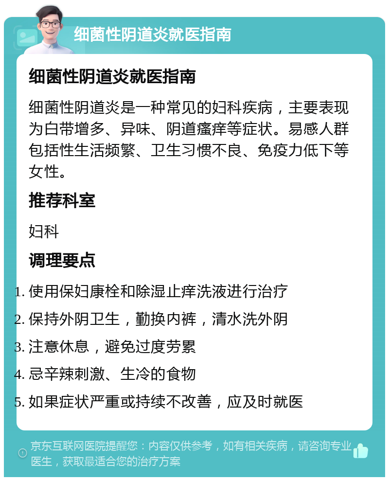 细菌性阴道炎就医指南 细菌性阴道炎就医指南 细菌性阴道炎是一种常见的妇科疾病，主要表现为白带增多、异味、阴道瘙痒等症状。易感人群包括性生活频繁、卫生习惯不良、免疫力低下等女性。 推荐科室 妇科 调理要点 使用保妇康栓和除湿止痒洗液进行治疗 保持外阴卫生，勤换内裤，清水洗外阴 注意休息，避免过度劳累 忌辛辣刺激、生冷的食物 如果症状严重或持续不改善，应及时就医