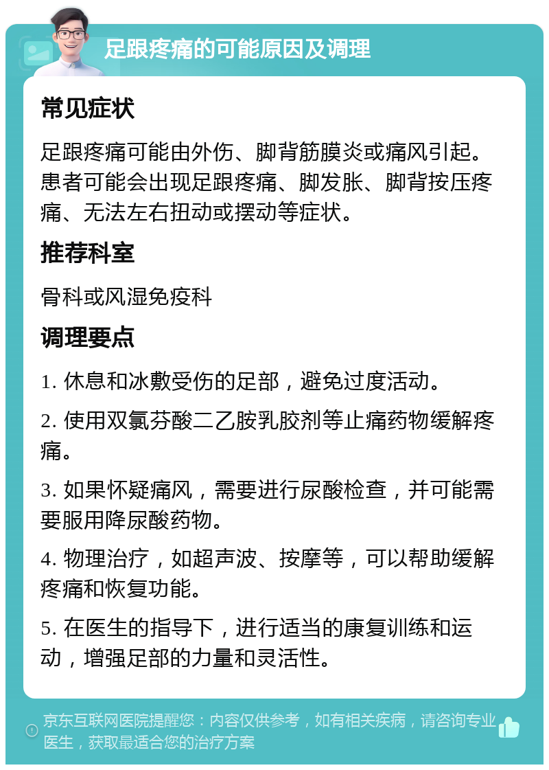 足跟疼痛的可能原因及调理 常见症状 足跟疼痛可能由外伤、脚背筋膜炎或痛风引起。患者可能会出现足跟疼痛、脚发胀、脚背按压疼痛、无法左右扭动或摆动等症状。 推荐科室 骨科或风湿免疫科 调理要点 1. 休息和冰敷受伤的足部，避免过度活动。 2. 使用双氯芬酸二乙胺乳胶剂等止痛药物缓解疼痛。 3. 如果怀疑痛风，需要进行尿酸检查，并可能需要服用降尿酸药物。 4. 物理治疗，如超声波、按摩等，可以帮助缓解疼痛和恢复功能。 5. 在医生的指导下，进行适当的康复训练和运动，增强足部的力量和灵活性。