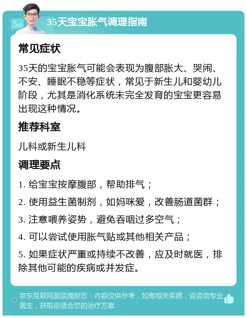 35天宝宝胀气调理指南 常见症状 35天的宝宝胀气可能会表现为腹部胀大、哭闹、不安、睡眠不稳等症状，常见于新生儿和婴幼儿阶段，尤其是消化系统未完全发育的宝宝更容易出现这种情况。 推荐科室 儿科或新生儿科 调理要点 1. 给宝宝按摩腹部，帮助排气； 2. 使用益生菌制剂，如妈咪爱，改善肠道菌群； 3. 注意喂养姿势，避免吞咽过多空气； 4. 可以尝试使用胀气贴或其他相关产品； 5. 如果症状严重或持续不改善，应及时就医，排除其他可能的疾病或并发症。