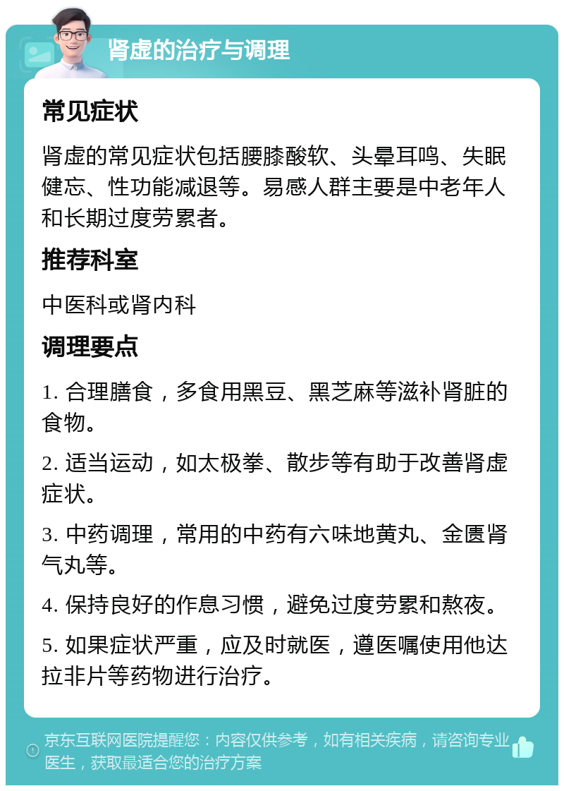 肾虚的治疗与调理 常见症状 肾虚的常见症状包括腰膝酸软、头晕耳鸣、失眠健忘、性功能减退等。易感人群主要是中老年人和长期过度劳累者。 推荐科室 中医科或肾内科 调理要点 1. 合理膳食，多食用黑豆、黑芝麻等滋补肾脏的食物。 2. 适当运动，如太极拳、散步等有助于改善肾虚症状。 3. 中药调理，常用的中药有六味地黄丸、金匮肾气丸等。 4. 保持良好的作息习惯，避免过度劳累和熬夜。 5. 如果症状严重，应及时就医，遵医嘱使用他达拉非片等药物进行治疗。