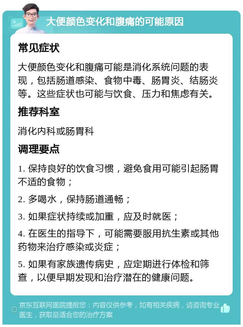 大便颜色变化和腹痛的可能原因 常见症状 大便颜色变化和腹痛可能是消化系统问题的表现，包括肠道感染、食物中毒、肠胃炎、结肠炎等。这些症状也可能与饮食、压力和焦虑有关。 推荐科室 消化内科或肠胃科 调理要点 1. 保持良好的饮食习惯，避免食用可能引起肠胃不适的食物； 2. 多喝水，保持肠道通畅； 3. 如果症状持续或加重，应及时就医； 4. 在医生的指导下，可能需要服用抗生素或其他药物来治疗感染或炎症； 5. 如果有家族遗传病史，应定期进行体检和筛查，以便早期发现和治疗潜在的健康问题。