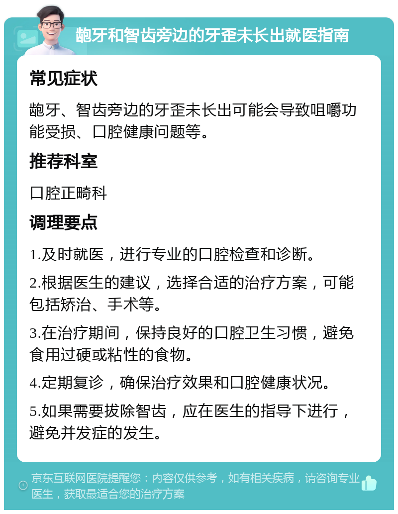 龅牙和智齿旁边的牙歪未长出就医指南 常见症状 龅牙、智齿旁边的牙歪未长出可能会导致咀嚼功能受损、口腔健康问题等。 推荐科室 口腔正畸科 调理要点 1.及时就医，进行专业的口腔检查和诊断。 2.根据医生的建议，选择合适的治疗方案，可能包括矫治、手术等。 3.在治疗期间，保持良好的口腔卫生习惯，避免食用过硬或粘性的食物。 4.定期复诊，确保治疗效果和口腔健康状况。 5.如果需要拔除智齿，应在医生的指导下进行，避免并发症的发生。