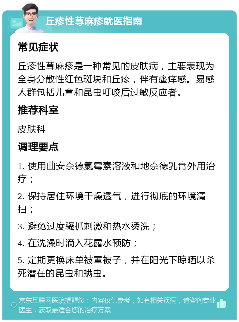 丘疹性荨麻疹就医指南 常见症状 丘疹性荨麻疹是一种常见的皮肤病，主要表现为全身分散性红色斑块和丘疹，伴有瘙痒感。易感人群包括儿童和昆虫叮咬后过敏反应者。 推荐科室 皮肤科 调理要点 1. 使用曲安奈德氯霉素溶液和地奈德乳膏外用治疗； 2. 保持居住环境干燥透气，进行彻底的环境清扫； 3. 避免过度骚抓刺激和热水烫洗； 4. 在洗澡时滴入花露水预防； 5. 定期更换床单被罩被子，并在阳光下晾晒以杀死潜在的昆虫和螨虫。